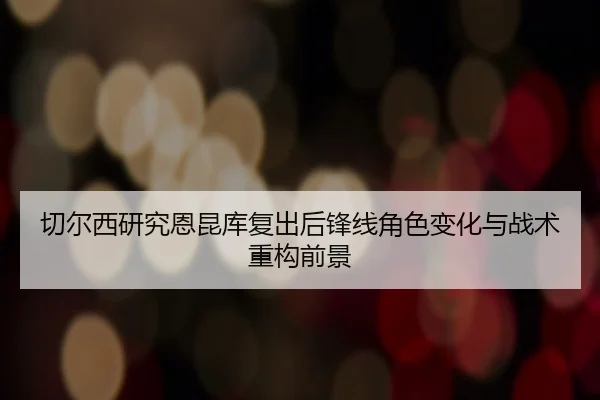 切尔西研究恩昆库复出后锋线角色变化与战术重构前景