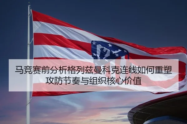 马竞赛前分析格列兹曼科克连线如何重塑攻防节奏与组织核心价值