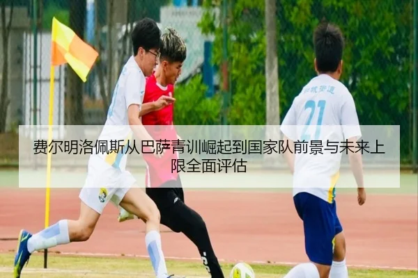 费尔明洛佩斯从巴萨青训崛起到国家队前景与未来上限全面评估