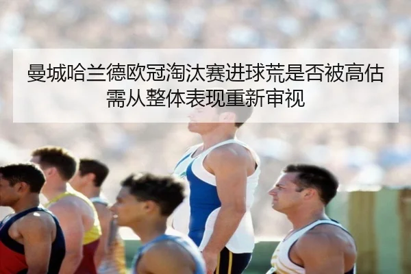 曼城哈兰德欧冠淘汰赛进球荒是否被高估需从整体表现重新审视